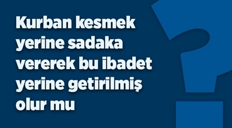 Kurban kesmek  yerine sadaka vererek bu ibadet yerine getirilmiş  olur mu?
