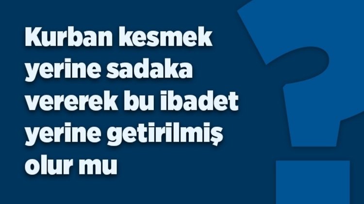 Kurban kesmek  yerine sadaka vererek bu ibadet yerine getirilmiş  olur mu?