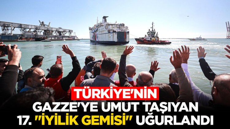 Türkiye'nin Gazze'ye umut taşıyan 17. "İyilik Gemisi" Mersin Limanı'ndan uğurlandı